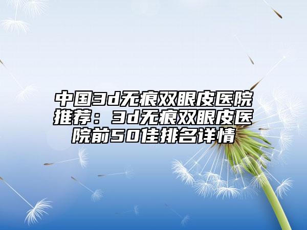 中国3d无痕双眼皮医院推荐：3d无痕双眼皮医院前50佳排名详情