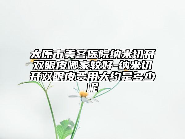 太原市美容医院纳米切开双眼皮哪家较好-纳米切开双眼皮费用大约是多少呢