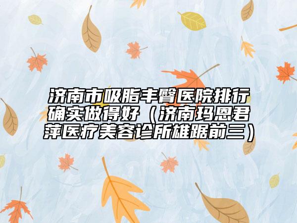 济南市吸脂丰臀医院排行确实做得好（济南玛恩君萍医疗美容诊所雄踞前三）