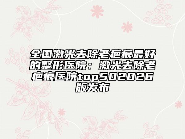 全国激光去除老疤痕最好的整形医院：激光去除老疤痕医院top502026版发布