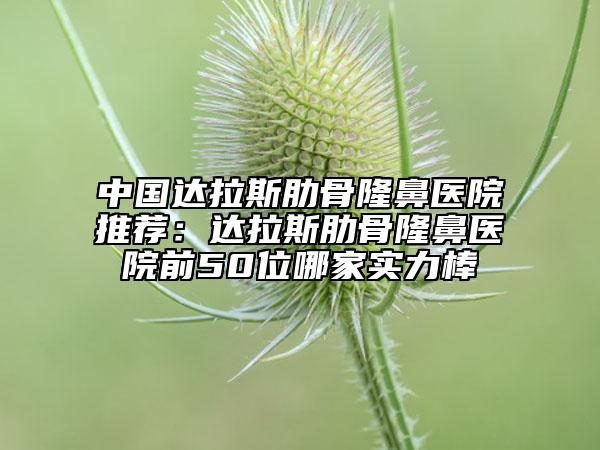 中国达拉斯肋骨隆鼻医院推荐：达拉斯肋骨隆鼻医院前50位哪家实力棒