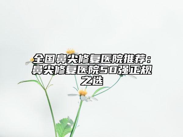 全国鼻尖修复医院推荐：鼻尖修复医院50强正规之选
