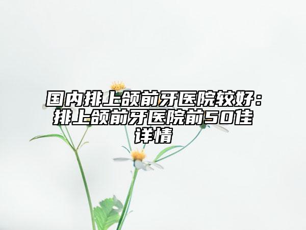 国内排上颌前牙医院较好：排上颌前牙医院前50佳详情