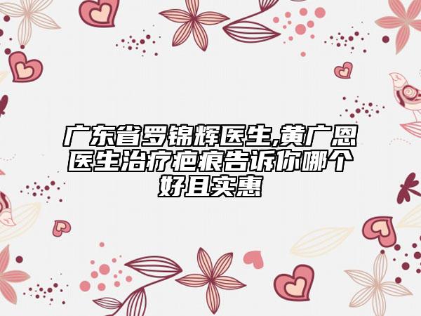 广东省罗锦辉医生,黄广恩医生治疗疤痕告诉你哪个好且实惠