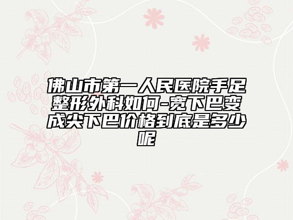 佛山市第一人民医院手足整形外科如何-宽下巴变成尖下巴价格到底是多少呢