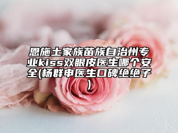 恩施土家族苗族自治州专业kiss双眼皮医生哪个安全(杨群申医生口碑绝绝子)