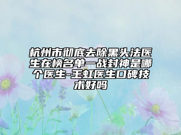 杭州市彻底去除黑头法医生在榜名单一战封神是哪个医生-王虹医生口碑技术好吗