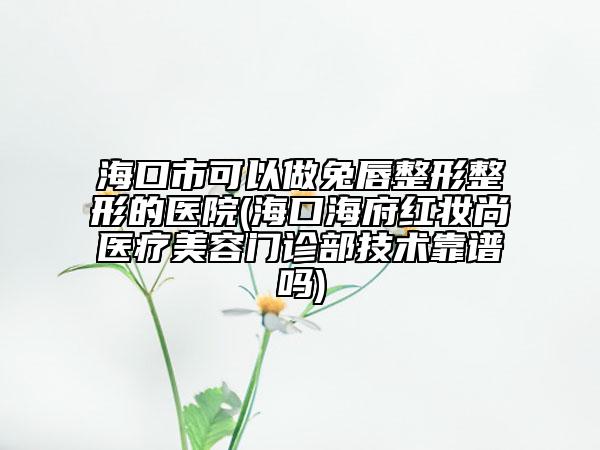 海口市可以做兔唇整形整形的医院(海口海府红妆尚医疗美容门诊部技术靠谱吗)