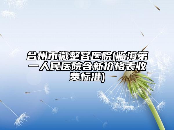 台州市微整容医院(临海第一人民医院含新价格表收费标准)