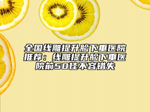 全国线雕提升脸下垂医院推荐：线雕提升脸下垂医院前50佳不容错失