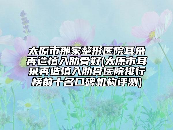 太原市那家整形医院耳朵再造植入肋骨好(太原市耳朵再造植入肋骨医院排行榜前十名口碑机构评测)