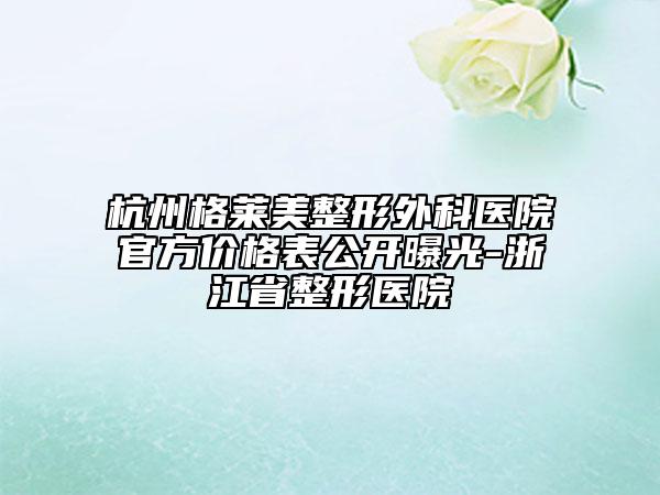 杭州格莱美整形外科医院官方价格表公开曝光-浙江省整形医院