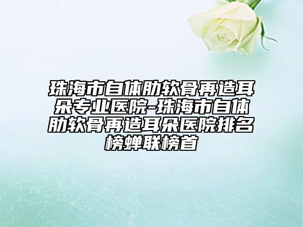 珠海市自体肋软骨再造耳朵专业医院-珠海市自体肋软骨再造耳朵医院排名榜蝉联榜首
