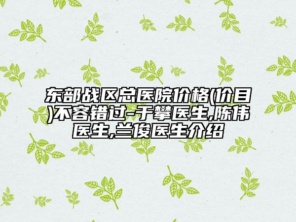 东部战区总医院价格(价目)不容错过-于攀医生,陈伟医生,兰俊医生介绍