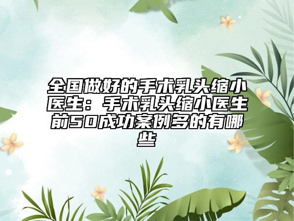 全国做好的手术乳头缩小医生：手术乳头缩小医生前50成功案例多的有哪些
