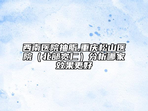 西南医院抽脂,重庆松山医院（北部宽仁）分析哪家效果更好
