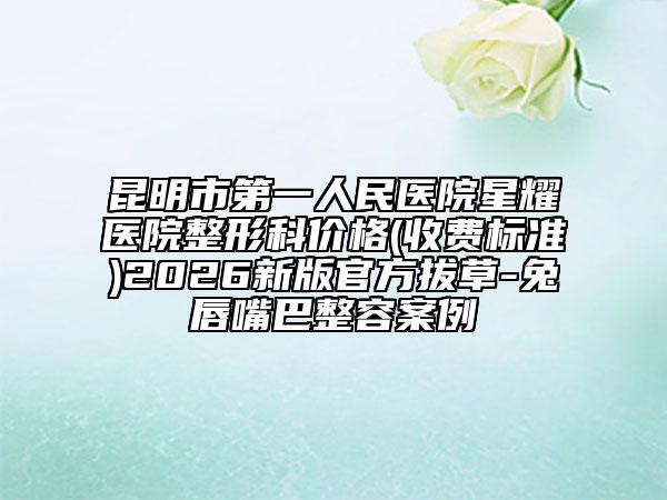 昆明市第一人民医院星耀医院整形科价格(收费标准)2026新版官方拔草-兔唇嘴巴整容案例