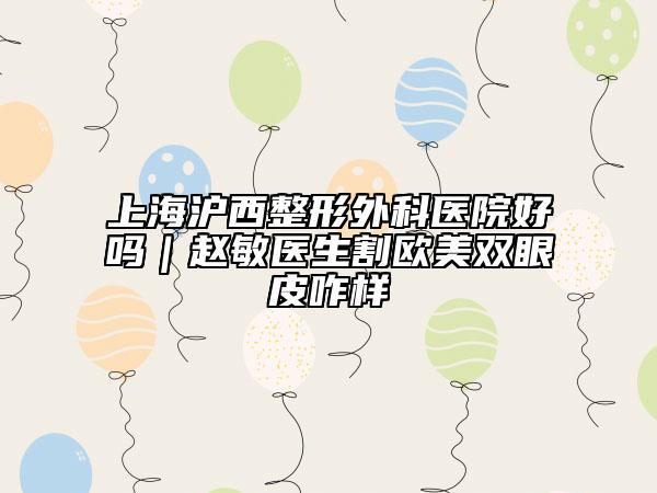 上海沪西整形外科医院好吗｜赵敏医生割欧美双眼皮咋样