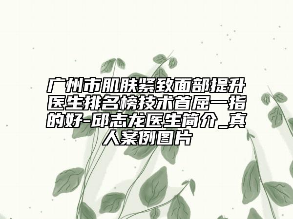 广州市肌肤紧致面部提升医生排名榜技术首屈一指的好-邱志龙医生简介_真人案例图片