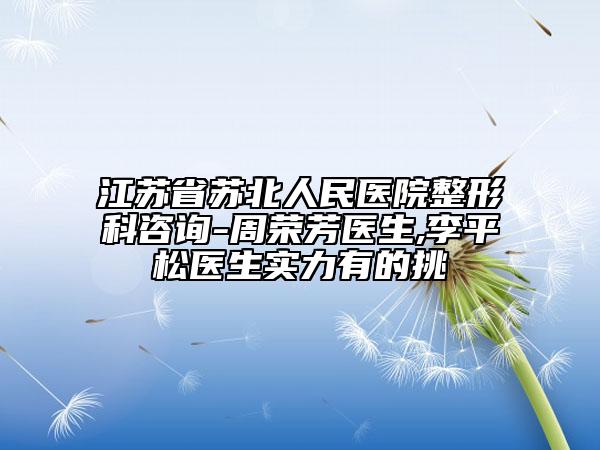 江苏省苏北人民医院整形科咨询-周荣芳医生,李平松医生实力有的挑
