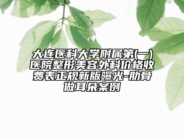 大连医科大学附属第(一)医院整形美容外科价格收费表正规新版曝光-肋骨做耳朵案例