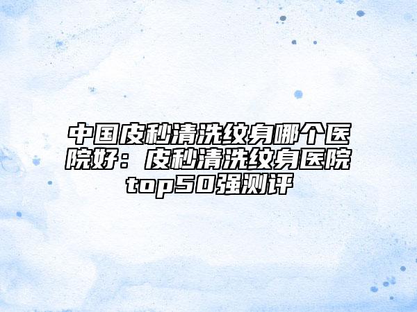 中国皮秒清洗纹身哪个医院好：皮秒清洗纹身医院top50强测评