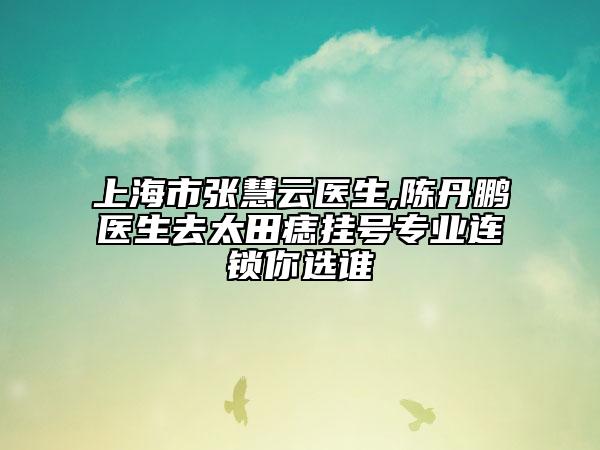 上海市张慧云医生,陈丹鹏医生去太田痣挂号专业连锁你选谁