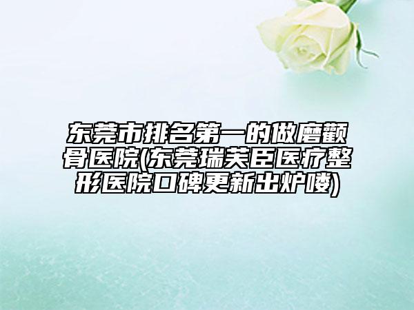 东莞市排名第一的做磨颧骨医院(东莞瑞芙臣医疗整形医院口碑更新出炉喽)
