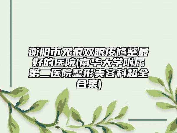 衡阳市无痕双眼皮修整最好的医院(南华大学附属第二医院整形美容科超全合集)