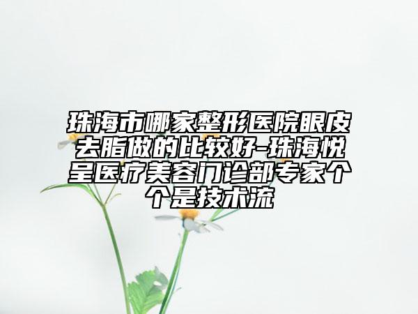 珠海市哪家整形医院眼皮去脂做的比较好-珠海悦呈医疗美容门诊部专家个个是技术流