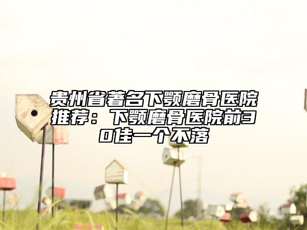 贵州省著名下颚磨骨医院推荐：下颚磨骨医院前30佳一个不落
