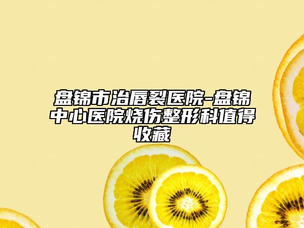 盘锦市治唇裂医院-盘锦中心医院烧伤整形科值得收藏