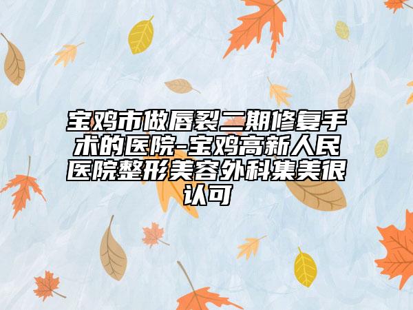 宝鸡市做唇裂二期修复手术的医院-宝鸡高新人民医院整形美容外科集美很认可