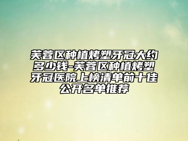 芙蓉区种植烤塑牙冠大约多少钱-芙蓉区种植烤塑牙冠医院上榜清单前十佳公开名单推荐