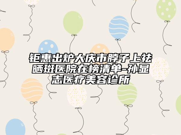 钜惠出炉大庆市脖子上祛晒斑医院在榜清单-孙显志医疗美容诊所