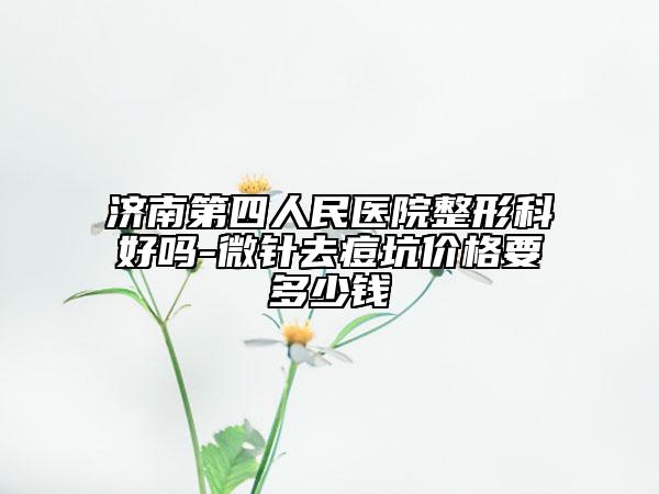 济南第四人民医院整形科好吗-微针去痘坑价格要多少钱