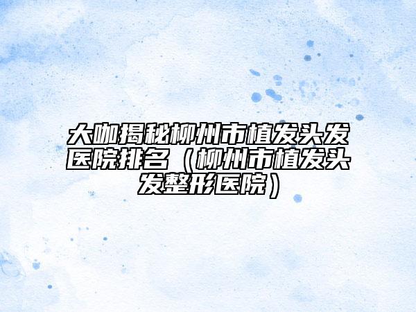 大咖揭秘柳州市植发头发医院排名（柳州市植发头发整形医院）