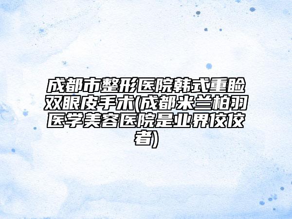 成都市整形医院韩式重睑双眼皮手术(成都米兰柏羽医学美容医院是业界佼佼者)