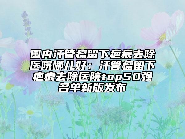 国内汗管瘤留下疤痕去除医院哪儿好：汗管瘤留下疤痕去除医院top50强名单新版发布