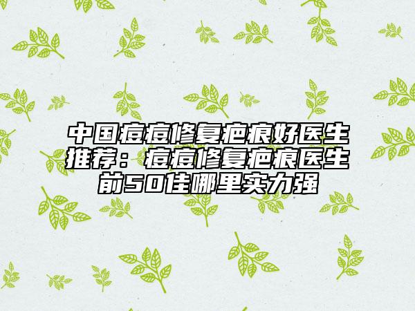 中国痘痘修复疤痕好医生推荐：痘痘修复疤痕医生前50佳哪里实力强