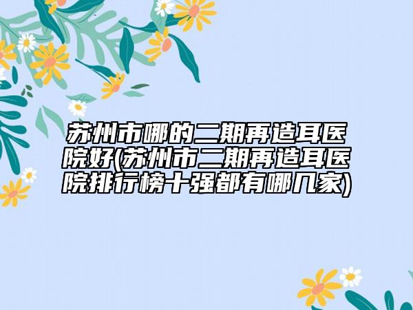 苏州市哪的二期再造耳医院好(苏州市二期再造耳医院排行榜十强都有哪几家)