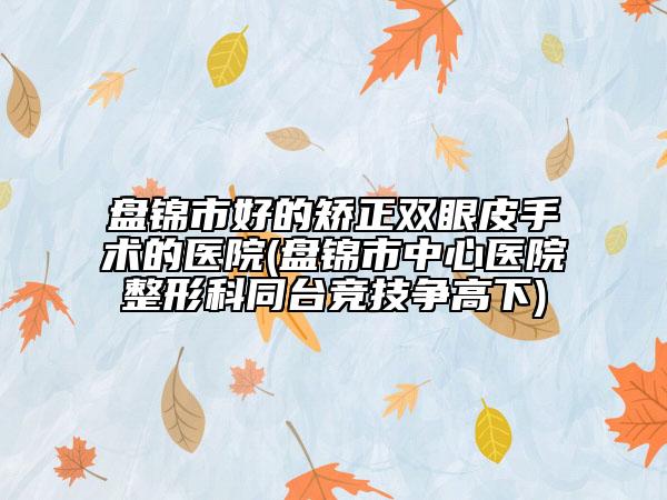 盘锦市好的矫正双眼皮手术的医院(盘锦市中心医院整形科同台竞技争高下)