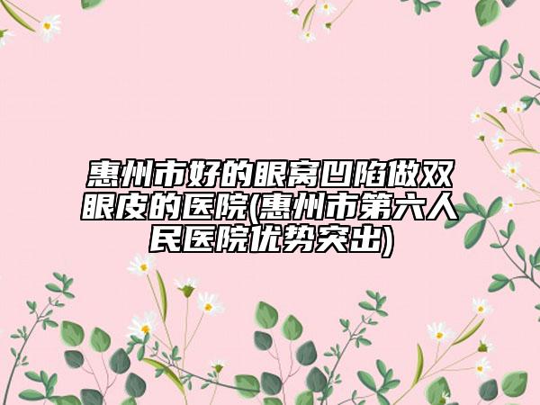 惠州市好的眼窝凹陷做双眼皮的医院(惠州市第六人民医院优势突出)