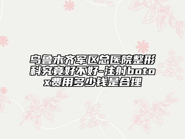 乌鲁木齐军区总医院整形科究竟好不好-注射botox费用多少钱是合理