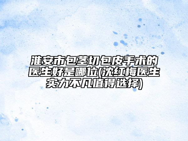 淮安市包茎切包皮手术的医生好是哪位(沈红梅医生实力不凡值得选择)