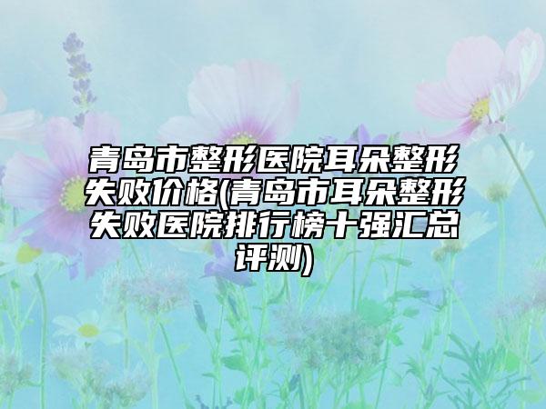 青岛市整形医院耳朵整形失败价格(青岛市耳朵整形失败医院排行榜十强汇总评测)