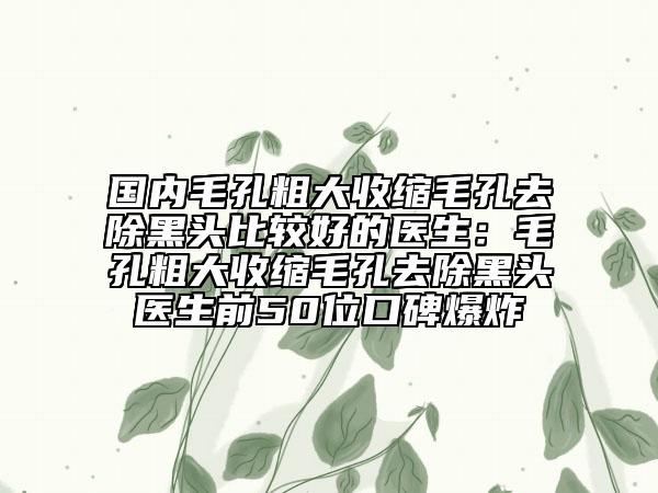 国内毛孔粗大收缩毛孔去除黑头比较好的医生：毛孔粗大收缩毛孔去除黑头医生前50位口碑爆炸
