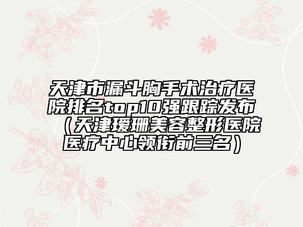 天津市漏斗胸手术治疗医院排名top10强跟踪发布（天津瑷珊美容整形医院医疗中心领衔前三名）