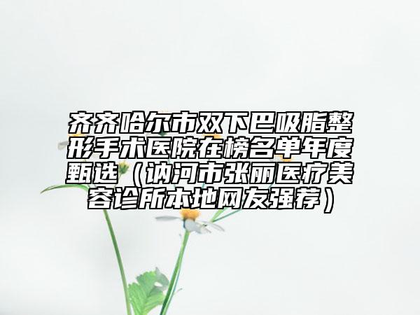 齐齐哈尔市双下巴吸脂整形手术医院在榜名单年度甄选（讷河市张丽医疗美容诊所本地网友强荐）