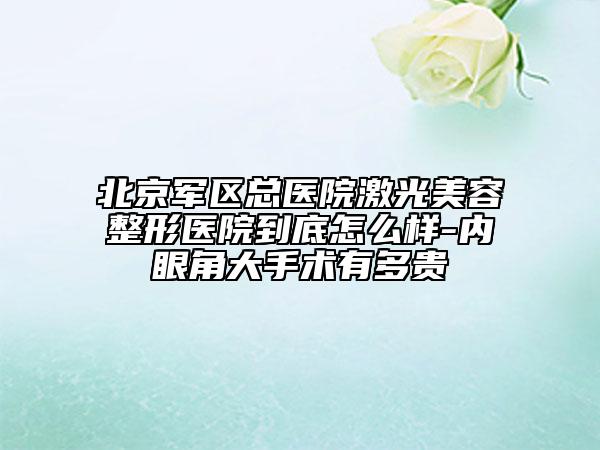 北京军区总医院激光美容整形医院到底怎么样-内眼角大手术有多贵
